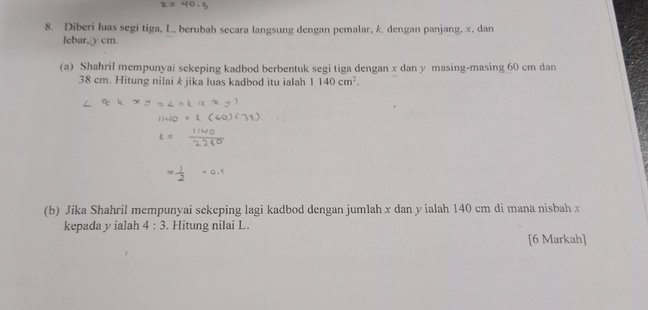 Diberi luas segi tiga, L, berubah secara langsung dengan pemalar, k, dengan panjang, x, dan 
lebar, υcm. 
(a) Shahril mempunyai sekeping kadbod berbentuk segi tiga dengan x dan y masing-masing 60 cm dan
38 cm. Hitung nilai k jika luas kadbod itu ialah 1140cm^2. 
(b) Jika Shahril mempunyai sekeping lagi kadbod dengan jumlah x dan y ialah 140 cm di mana nisbah x
kepada yialah 4:3. Hitung nilai L. 
[6 Markah]