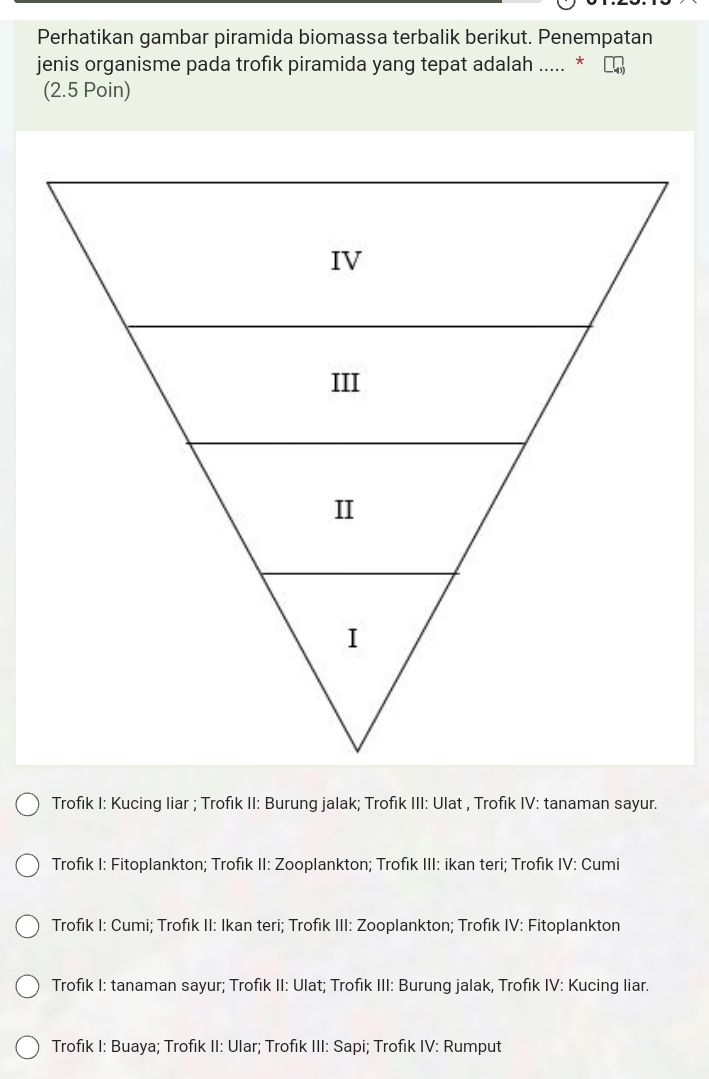 Perhatikan gambar piramida biomassa terbalik berikut. Penempatan
jenis organisme pada trofik piramida yang tepat adalah ..... *
(2.5 Poin)
Trofik I: Kucing liar ; Trofik II: Burung jalak; Trofik III: Ulat , Trofik IV: tanaman sayur.
Trofık I: Fitoplankton; Trofık II: Zooplankton; Trofık III: ikan teri; Trofık IV: Cumi
Trofık I: Cumi; Trofık II: Ikan teri; Trofik III: Zooplankton; Trofık IV: Fitoplankton
Trofik I: tanaman sayur; Trofik II: Ulat; Trofik III: Burung jalak, Trofık IV: Kucing liar.
Trofık I: Buaya; Trofik II: Ular; Trofik III: Sapi; Trofik IV: Rumput