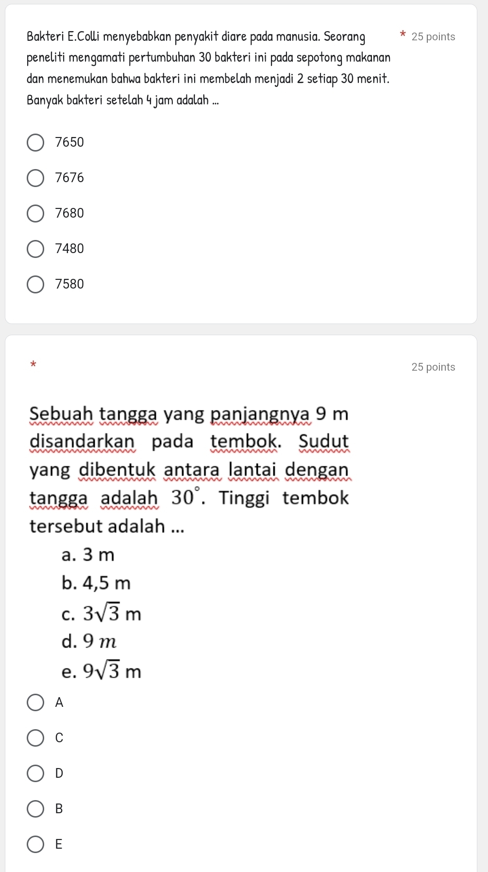 Bakteri E.Colli menyebabkan penyakit diare pada manusia. Seorang 25 points
peneliti mengamati pertumbuhan 30 bakteri ini pada sepotong makanan
dan menemukan bahwa bakteri ini membelah menjadi 2 setiap 30 menit.
Banyak bakteri setelah 4 jam adalah ...
7650
7676
7680
7480
7580
*
25 points
Sebuah tangga yang panjangnya 9 m
disandarkan pada tembok. Sudut
yang dibentuk antara lantai dengan 
tangga adalah 30°. Tinggi tembok
tersebut adalah ...
a. 3 m
b. 4,5 m
C. 3sqrt(3)m
d. 9 m
e. 9sqrt(3)m
A
C
D
B
E