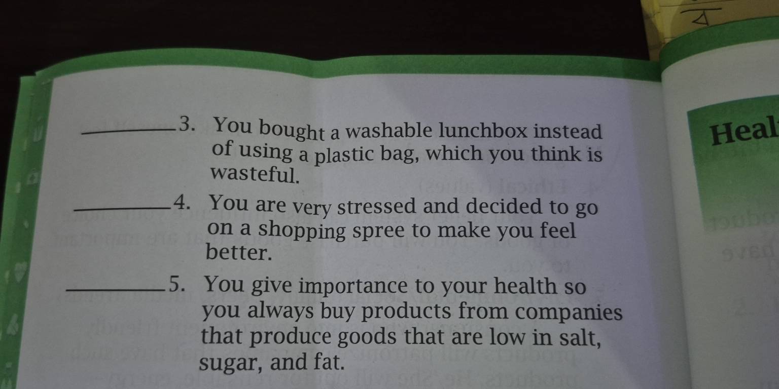 You bought a washable lunchbox instead Heal 
of using a plastic bag, which you think is 
wasteful. 
_4. You are very stressed and decided to go 
on a shopping spree to make you feel 
better. 
_5. You give importance to your health so 
you always buy products from companies 
that produce goods that are low in salt, 
sugar, and fat.