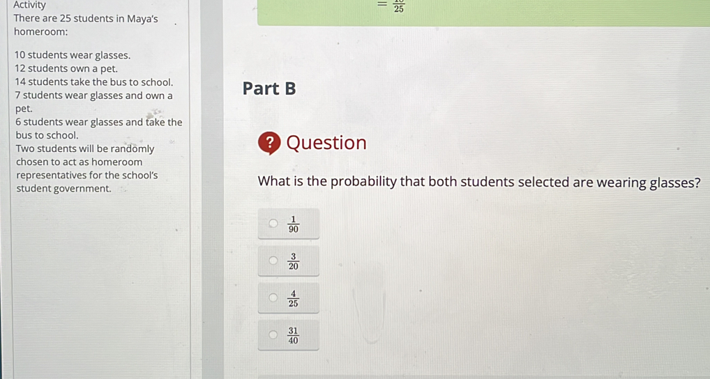 Activity = 10/25 
There are 25 students in Maya's
homeroom:
10 students wear glasses.
12 students own a pet.
14 students take the bus to school.
7 students wear glasses and own a Part B
pet.
6 students wear glasses and take the
bus to school.
Two students will be randomly Question
chosen to act as homeroom
representatives for the school’s What is the probability that both students selected are wearing glasses?
student government.
 1/90 
 3/20 
 4/25 
 31/40 