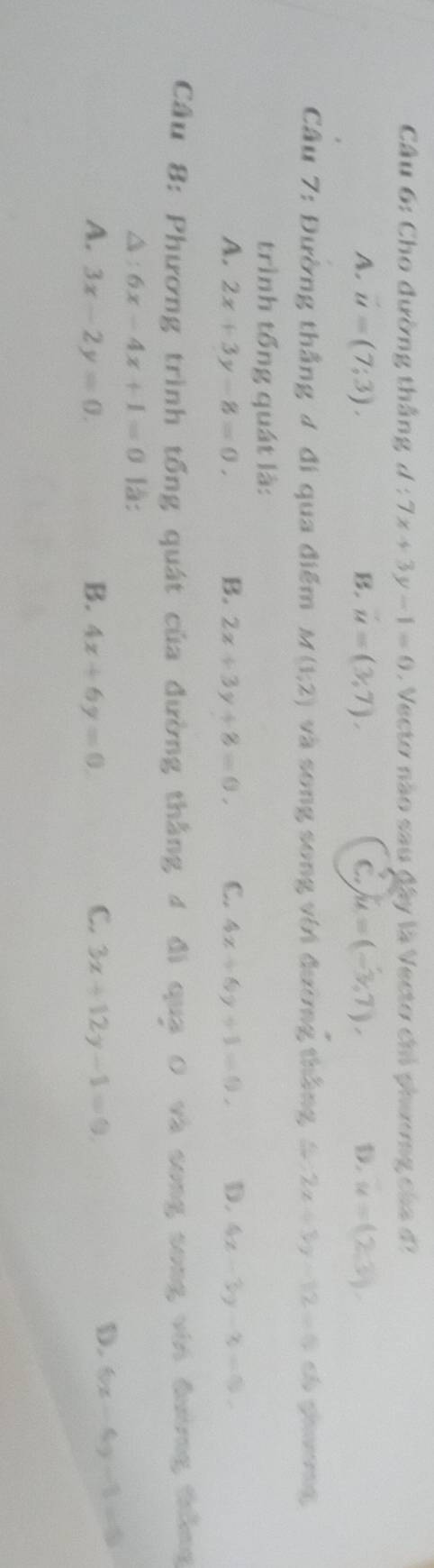 Cho đường thắng d:7x+3y-1=0 Vecto nào sau đây là Vecto chỉ phương của đ
A. u=(7;3). u=(3,7), C. u=(-3,7), D. u=(2,3), 
B.
Cầu 7: Đường thắng ư đi qua điểm M(1;2) và song song với đường thắng 4 2x+3y-12=0 ch shg
trình tổng quát là:
A. 2x+3y-8=0. B. 2x+3y+8=0. C. 4x+6y+1=0, D. 4x-3y-3=0. 
Cầu 8: Phương trình tổng quát của đường thắng 4 đi quạ 0 và song song với đường thắng
△ : 6x-4x+1=0 là:
C.
A. 3x-2y=0. B. 4x+6y=0. 3x+12y-1=0,
D. 6x-4y-1=0