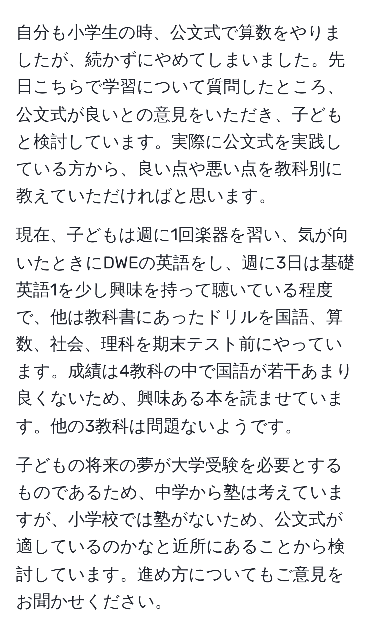 自分も小学生の時、公文式で算数をやりましたが、続かずにやめてしまいました。先日こちらで学習について質問したところ、公文式が良いとの意見をいただき、子どもと検討しています。実際に公文式を実践している方から、良い点や悪い点を教科別に教えていただければと思います。

現在、子どもは週に1回楽器を習い、気が向いたときにDWEの英語をし、週に3日は基礎英語1を少し興味を持って聴いている程度で、他は教科書にあったドリルを国語、算数、社会、理科を期末テスト前にやっています。成績は4教科の中で国語が若干あまり良くないため、興味ある本を読ませています。他の3教科は問題ないようです。

子どもの将来の夢が大学受験を必要とするものであるため、中学から塾は考えていますが、小学校では塾がないため、公文式が適しているのかなと近所にあることから検討しています。進め方についてもご意見をお聞かせください。