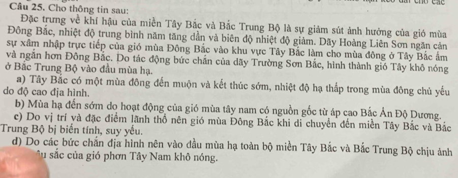 Cho thông tin sau:
Đặc trưng về khí hậu của miền Tây Bắc và Bắc Trung Bộ là sự giảm sút ảnh hưởng của gió mùa
Đông Bắc, nhiệt độ trung bình năm tăng dần và biên độ nhiệt độ giảm. Dãy Hoàng Liên Sơn ngăn cản
sự xâm nhập trực tiếp của gió mùa Đông Bắc vào khu vực Tây Bắc làm cho mùa đông ở Tây Bắc ấm
và ngắn hơn Đông Bắc. Do tác động bức chắn của dãy Trường Sơn Bắc, hình thành gió Tây khô nóng
ở Bắc Trung Bộ vào đầu mùa hạ.
a) Tây Bắc có một mùa đông đến muộn và kết thúc sớm, nhiệt độ hạ thấp trong mùa đông chủ yếu
do độ cao địa hình.
b) Mùa hạ đến sớm do hoạt động của gió mùa tây nam có nguồn gốc từ áp cao Bắc Ấn Độ Dương.
c) Do vị trí và đặc điểm lãnh thổ nên gió mùa Đông Bắc khi di chuyển đến miền Tây Bắc và Bắc
Trung Bộ bị biến tính, suy yếu.
d) Do các bức chắn địa hình nên vào đầu mùa hạ toàn bộ miền Tây Bắc và Bắc Trung Bộ chịu ảnh
â u sắc của gió phơn Tây Nam khô nóng.