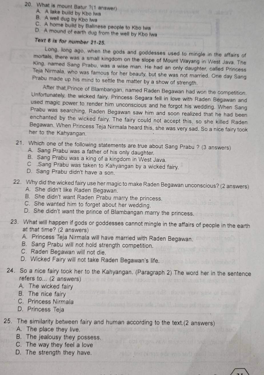 What is mount Batur ?(1 answer)
A. A lake build by Kbo Iwa
B. A well dug by Kbo Iwa
C. A home build by Balinese people to Kbo Iwa
D. A mound of earth dug from the well by Kbo Iwa
Text 6 is for number 21-25.
Long, long ago, when the gods and goddesses used to mingle in the affairs of
mortals, there was a small kingdom on the slope of Mount Wayang in West Java. The
King, named Sang Prabu, was a wise man. He had an only daughter, called Princess
Teja Nirmala, who was famous for her beauty, but she was not married. One day Sang
Prabu made up his mind to settle the matter by a show of strength.
After that,Prince of Blambangan, named Raden Begawan had won the competition.
Unfortunately, the wicked fairy, Princess Segara fell in love with Raden Begawan and
used magic power to render him unconscious and he forgot his wedding. When Sang
Prabu was searching, Raden Begawan saw him and soon realized that he had been
enchanted by the wicked fairy. The fairy could not accept this, so she killed Raden
Begawan. When Princess Teja Nirmala heard this, she was very sad. So a nice fairy took
her to the Kahyangan.
21. Which one of the following statements are true about Sang Prabu ? (3 answers)
A. Sang Prabu was a father of his only daughter.
B. Sang Prabu was a king of a kingdom in West Java.
C .Sang Prabu was taken to Kahyangan by a wicked fairy.
D. Sang Prabu didn't have a son.
22. Why did the wicked fairy use her magic to make Raden Begawan unconscious? (2 answers)
A. She didn't like Raden Begawan.
B. She didn't want Raden Prabu marry the princess.
C. She wanted him to forget about her wedding.
D. She didn't want the prince of Blambangan marry the princess.
23. What will happen if gods or goddesses cannot mingle in the affairs of people in the earth
at that time? (2 answers)
A. Princess Teja Nirmala will have married with Raden Begawan.
B. Sang Prabu will not hold strength competition.
C. Raden Begawan will not die.
D. Wicked Fairy will not take Raden Begawan's life.
24. So a nice fairy took her to the Kahyangan. (Paragraph 2) The word her in the sentence
refers to... (2 answers)
A. The wicked fairy
B. The nice fairy
C. Princess Nirmala
D. Princess Teja
25. The similarity between fairy and human according to the text.(2 answers)
A. The place they live.
B. The jealousy they possess.
C. The way they feel a love
D. The strength they have.