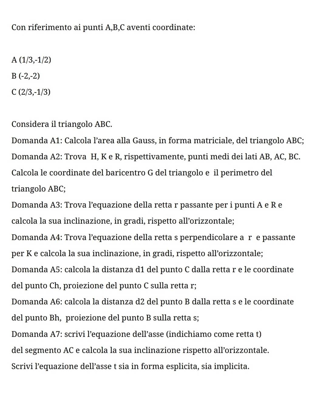 Con riferimento ai punti A, B, C aventi coordinate:
A(1/3,-1/2)
B(-2,-2)
C(2/3,-1/3)
Considera il triangolo ABC. 
Domanda A1: Calcola l’area alla Gauss, in forma matriciale, del triangolo ABC; 
Domanda A2: Trova H, K e R, rispettivamente, punti medi dei lati AB, AC, BC. 
Calcola le coordinate del baricentro G del triangolo e il perimetro del 
triangolo ABC; 
Domanda A3: Trova l’equazione della retta r passante per i punti A e R e 
calcola la sua inclinazione, in gradi, rispetto all’orizzontale; 
Domanda A4: Trova l’equazione della retta s perpendicolare a r e passante 
per K e calcola la sua inclinazione, in gradi, rispetto all’orizzontale; 
Domanda A5: calcola la distanza d1 del punto C dalla retta r e le coordinate 
del punto Ch, proiezione del punto C sulla retta r; 
Domanda A6: calcola la distanza d2 del punto B dalla retta s e le coordinate 
del punto Bh, proiezione del punto B sulla retta s; 
Domanda A7: scrivi l’equazione dell’asse (indichiamo come retta t) 
del segmento AC e calcola la sua inclinazione rispetto all’orizzontale. 
Scrivi l’equazione dell’asse t sia in forma esplicita, sia implicita.