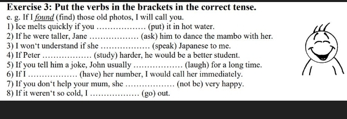 Put the verbs in the brackets in the correct tense. 
e. g. If I found (find) those old photos, I will call you. 
1) Ice melts quickly if you _(put) it in hot water. 
2) If he were taller, Jane_ (ask) him to dance the mambo with her. 
3) I won‘t understand if she _(speak) Japanese to me. 
4) If Peter _(study) harder, he would be a better student. 
5) If you tell him a joke, John usually _(laugh) for a long time. 
6) If I_ (have) her number, I would call her immediately. 
7) If you don‘t help your mum, she_ (not be) very happy. 
8) If it weren‘t so cold, I _(go) out.