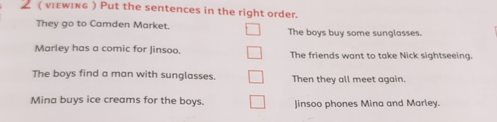 ( νIεwING ) Put the sentences in the right order. 
They go to Camden Market. 
The boys buy some sunglasses. 
Marley has a comic for Jinsoo. 
The friends want to take Nick sightseeing. 
The boys find a man with sunglasses. 
Then they all meet again. 
Mina buys ice creams for the boys. 
Jinsoo phones Mina and Marley.