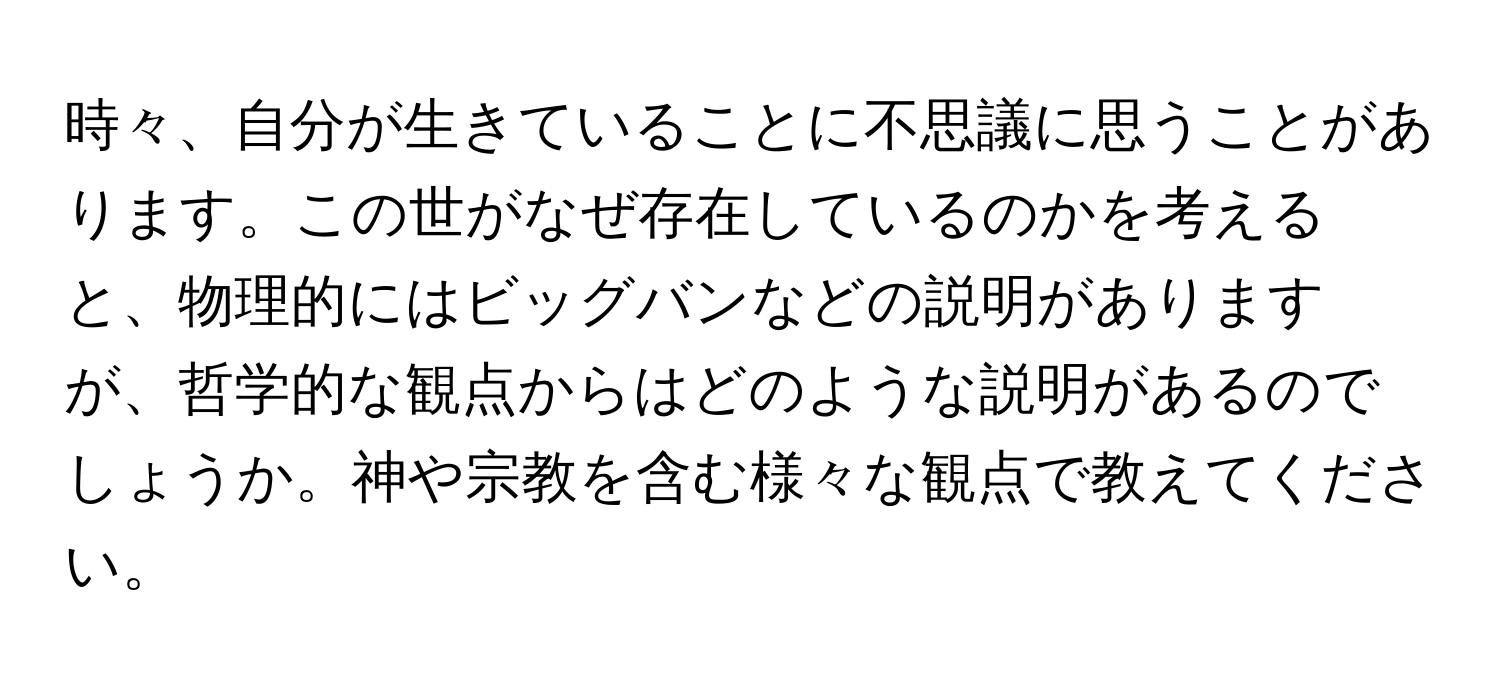 時々、自分が生きていることに不思議に思うことがあります。この世がなぜ存在しているのかを考えると、物理的にはビッグバンなどの説明がありますが、哲学的な観点からはどのような説明があるのでしょうか。神や宗教を含む様々な観点で教えてください。