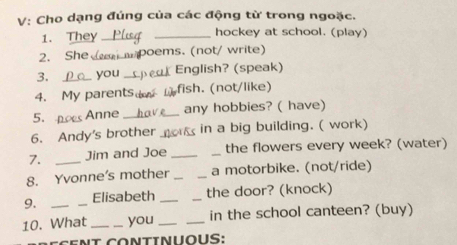 V: Cho dạng đúng của các động từ trong ngoặc. 
1. They __hockey at school. (play) 
2. She_ poems. (not/ write) 
3. _you _ English? (speak) 
4. My parents。 fish. (not/like) 
5. Anne _any hobbies? ( have) 
6. Andy's brother & in a big building. ( work) 
7. Jim and Joe __the flowers every week? (water) 
8. Yvonne's mother __a motorbike. (not/ride) 
9. Elisabeth __the door? (knock) 
10. What_ _you __in the school canteen? (buy) 
it Continuous: