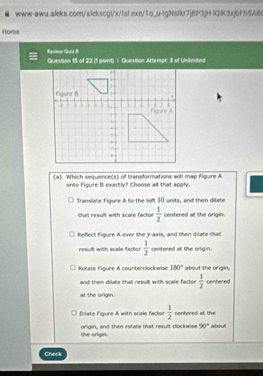 Home
Review Quiz B
Question 15 of 22 (1 paint) : Question Attempt: 3 of Unlimited
(a) Which sequence(s) of transformations will map Figure A
onto Figure B exactly? Choose all that apply.
Translate Figure A to the left 10 units, and then dilate
that result with scale factor  1/2  centered at the origin.
Reflect Figure A over the y-axis, and then dilate that
result with scale factor  1/2  centered at the origin.
Rotate Figure A counterclockwise 180° about the origin,
and then dilate that result with scale factor  1/2  centered
at the origin.
Dilate Figure A with scale factor  1/2  centered at the
origin, and then rotate that result clockwise 90° about
the origin.
Check