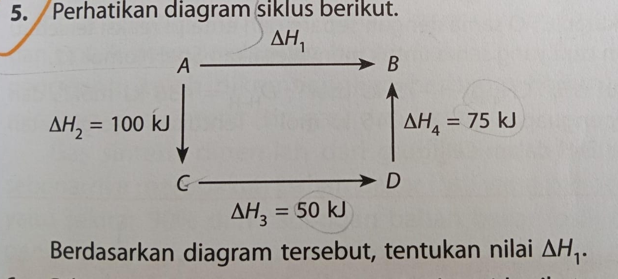 Perhatikan diagram siklus berikut.
△ H_1
A
B
△ H_2=100kJ
△ H_4=75kJ
C
D
△ H_3=50kJ
Berdasarkan diagram tersebut, tentukan nilai △ H_1.