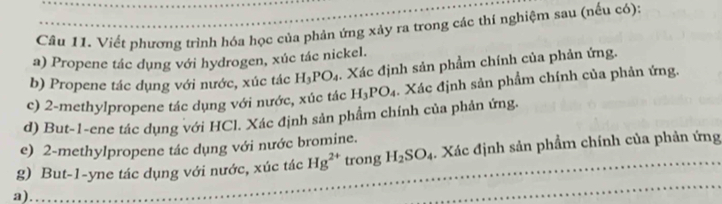 Viết phương trình hóa học của phản ứng xảy ra trong các thí nghiệm sau (nếu có): 
a) Propene tác dụng với hydrogen, xúc tác nickel. 
b) Propene tác dụng với nước, xúc tác H_3PO_4. Xác định sản phẩm chính của phản ứng. 
c) 2 -methylpropene tác dụng với nước, xúc tác H_3PO_4. Xác định sản phẩm chính của phản ứng. 
d) But -1 -ene tác dụng với HCl. Xác định sản phẩm chính của phản ứng. 
e) 2 -methylpropene tác dụng với nước bromine. 
g) But -1 -yne tác dụng với nước, xúc tác Hg^(2+) trong H_2SO_4. Xác định sản phẩm chính của phản ứng 
a) 
_ 
_ 
_