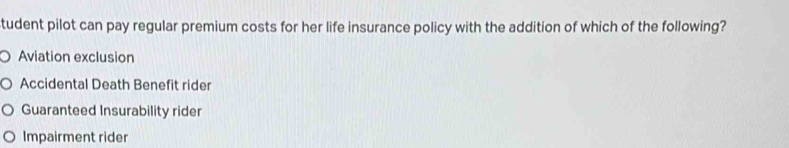 tudent pilot can pay regular premium costs for her life insurance policy with the addition of which of the following?
Aviation exclusion
Accidental Death Benefit rider
Guaranteed Insurability rider
Impairment rider