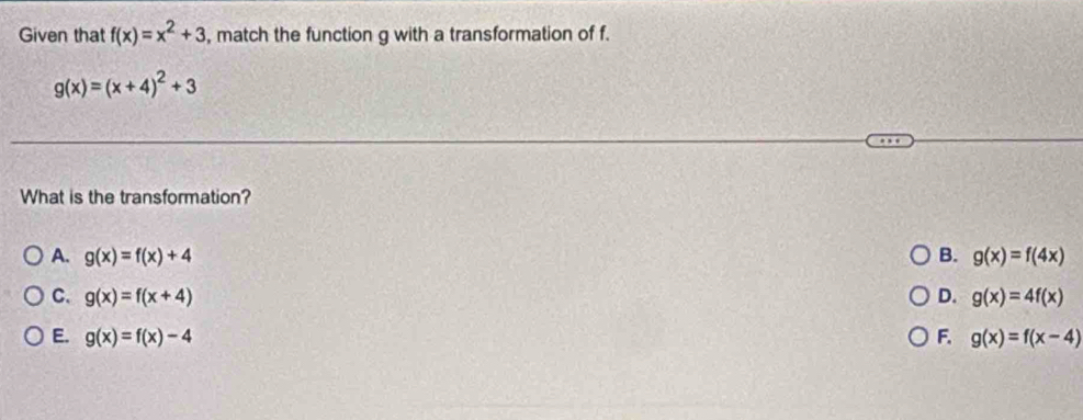 Given that f(x)=x^2+3 , match the function g with a transformation of f.
g(x)=(x+4)^2+3
What is the transformation?
A. g(x)=f(x)+4 B. g(x)=f(4x)
C. g(x)=f(x+4) D. g(x)=4f(x)
E. g(x)=f(x)-4 F. g(x)=f(x-4)