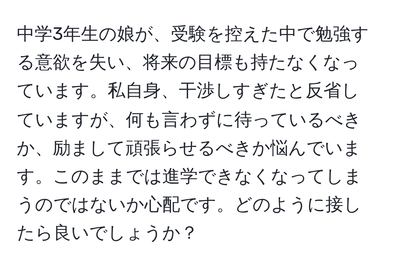 中学3年生の娘が、受験を控えた中で勉強する意欲を失い、将来の目標も持たなくなっています。私自身、干渉しすぎたと反省していますが、何も言わずに待っているべきか、励まして頑張らせるべきか悩んでいます。このままでは進学できなくなってしまうのではないか心配です。どのように接したら良いでしょうか？