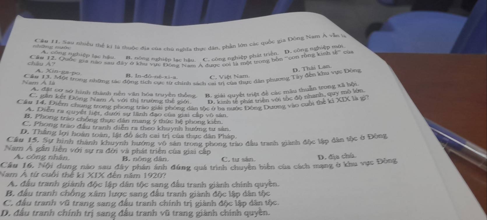 Cầu 11. Sau nhiều thể ki là thuộc địa của chủ nghĩa thực dân, phần lớn các quốc gia Đông Nam Á vẫn là
những nước
A. công nghiệp lạc hậu. B. nông nghiệp lạc hậu. C. công nghiệp phát triển. D. công nghiệp
 
châu Á? Câu 12. Quốc gia nào sau đây ở khu vực Đông Nam Á được coi là một trong bốn “con rồng kinh that e”
của
D. Thái Lan.
A. Xin-ga-po.
B. In-đô-né-xi-a. C. Việt Nam.
Nam Á là Cầu 13. Một trong những tác động tích cực từ chính sách cai trị của thực dân phương Tây đến khu vực Đông
Ac đặt cơ sở hình thành nền văn hóa truyền thống B. giải quyết triệt để các mâu thuẫn trong xã hội.
C. gắn kết Đông Nam Á với thị trường thế giới. D. kinh tế phát triên với tốc độ nhanh, quy mô lớn.
Cầu 14. Điểm chung trong phong trào giải phóng dân tộc ở ba nước Đông Dương vào cuối thể ki XIX là gì?
A. Diễn ra quyết liệt, dưới sự lãnh đạo của giai cấp vô sản.
B. Phong trào chống thực dân mang ý thức hệ phong kiến.
C. Phong trào đấu tranh diễn ra theo khuynh hướng tư sản.
D. Thắng lợi hoàn toàn, lật đồ ách cai trị của thực dân Pháp.
Câu 15. Sự hình thành khuynh hướng vô sản trong phong trào đấu tranh giành độc lập dân tộc ở Đông
Nam Á gắn liễn với sự ra đời và phát triển của giai cấp
A. công nhân B. nông dân. C. tư sân.
D. địa chú.
Câu 16. Nội dung nào sau đây phân ánh đúng quá trình chuyền biển của cách mạng ở khu vực Đông
Nam Á từ cuối thế ki XIX đến năm 1920?
A. đầu tranh giành độc lập dân tộc sang đấu tranh giành chính quyền.
B. đấu tranh chống xâm lược sang đấu tranh giành độc lập dân tộc
C. đấu tranh vũ trang sang đấu tranh chính trị giành độc lập dân tộc.
D. đấu tranh chính trị sang đấu tranh vũ trang giành chính quyền.