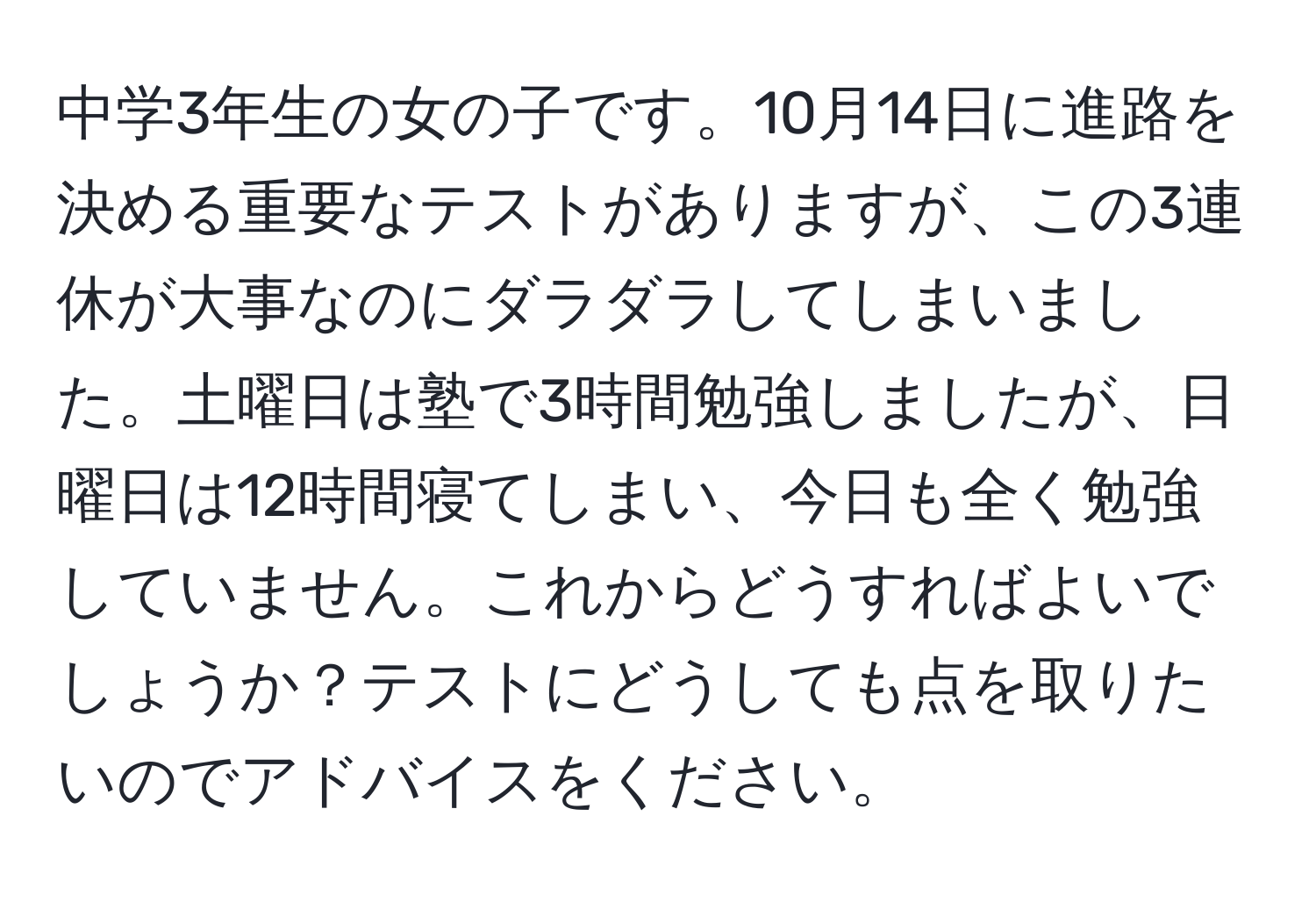 中学3年生の女の子です。10月14日に進路を決める重要なテストがありますが、この3連休が大事なのにダラダラしてしまいました。土曜日は塾で3時間勉強しましたが、日曜日は12時間寝てしまい、今日も全く勉強していません。これからどうすればよいでしょうか？テストにどうしても点を取りたいのでアドバイスをください。