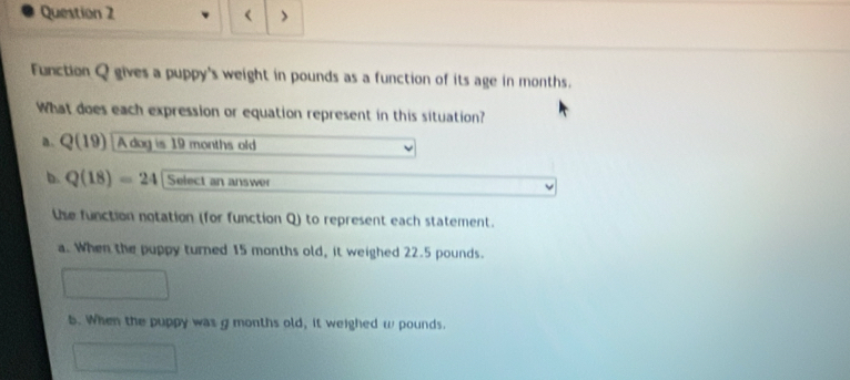 < >
Function Q gives a puppy's weight in pounds as a function of its age in months.
What does each expression or equation represent in this situation?
a. Q(19) A dog is 19 months old
b. Q(18)=24 Select an answer
the function notation (for function Q) to represent each statement.
a. When the puppy turned 15 months old, it weighed 22.5 pounds.
b. When the puppy was g months old, it weighed ω pounds.