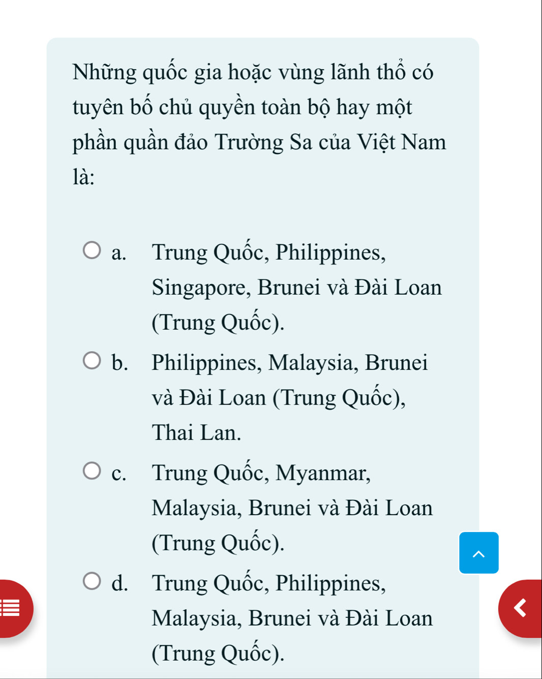 Những quốc gia hoặc vùng lãnh thổ có
tuyên bố chủ quyền toàn bộ hay một
phần quần đảo Trường Sa của Việt Nam
là:
a. Trung Quốc, Philippines,
Singapore, Brunei và Đài Loan
(Trung Quốc).
b. Philippines, Malaysia, Brunei
và Đài Loan (Trung Quốc),
Thai Lan.
c. Trung Quốc, Myanmar,
Malaysia, Brunei và Đài Loan
(Trung Quốc).
^
d. Trung Quốc, Philippines,
Malaysia, Brunei và Đài Loan
(Trung Quốc).