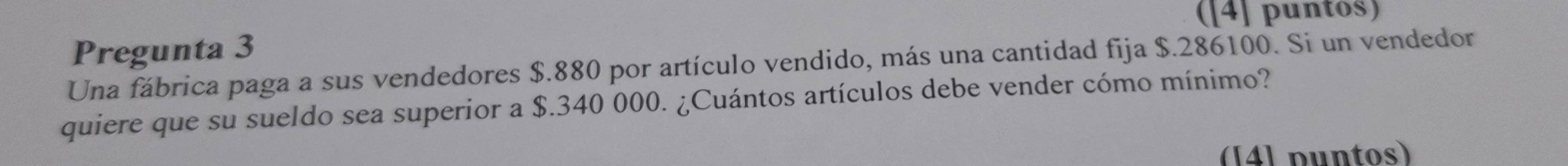 ([4] puntos) 
Pregunta 3 
Una fábrica paga a sus vendedores $.880 por artículo vendido, más una cantidad fija $.286100. Si un vendedor 
quiere que su sueldo sea superior a $.340 000. ¿Cuántos artículos debe vender cómo mínimo? 
(14] puntos)