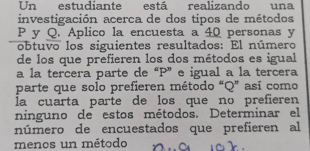 Un estudiante está realizando una 
investigación acerca de dos tipos de métodos
P y Q. Aplico la encuesta a 40 personas y 
obtuvo los siguientes resultados: El número 
de los que prefieren los dos métodos es igual 
a la tercera parte de “ P ”e igual a la tercera 
parte que solo prefieren método “ Q ” así como 
la cuarta parte de los que no prefieren 
ninguno de estos métodos. Determinar el 
número de encuestados que prefieren al 
menos un método