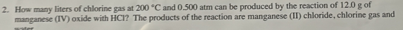 How many liters of chlorine gas at 200°C and 0.500 atm can be produced by the reaction of 12.0 g of 
manganese (IV) oxide with HCl? The products of the reaction are manganese (II) chloride, chlorine gas and