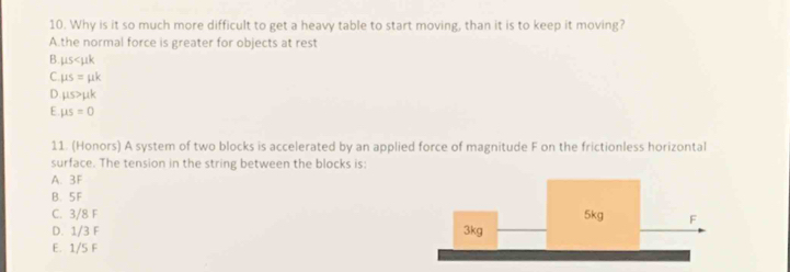 Why is it so much more difficult to get a heavy table to start moving, than it is to keep it moving?
A.the normal force is greater for objects at rest
B. 115
C. mu s=mu k
D mu s>mu k
E mu s=0
11. (Honors) A system of two blocks is accelerated by an applied force of magnitude F on the frictionless horizontal
surface. The tension in the string between the blocks is:
A. 3F
B. 5F
C. 3/8 F 5kg F
D. 1/3 F 3kg
E. 1/5 F