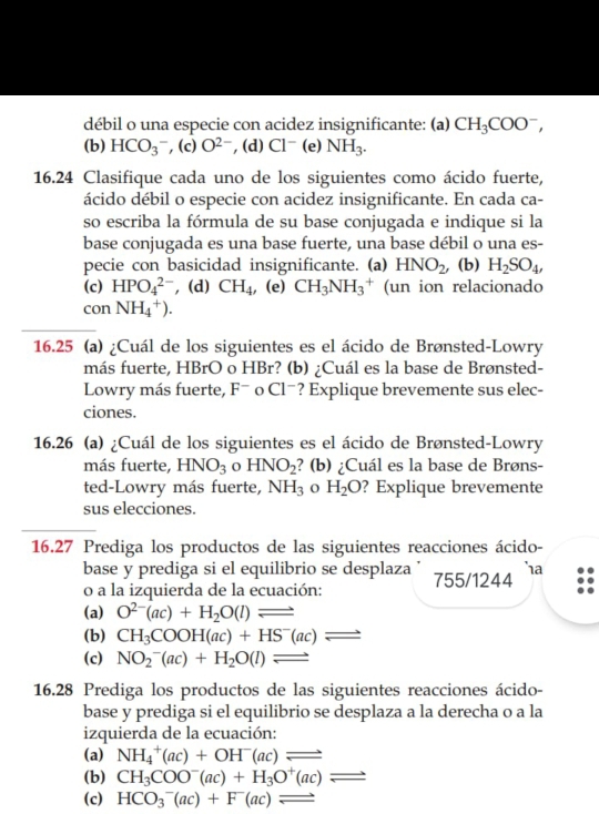 débil o una especie con acidez insignificante: (a) CH_3COO^-,
(b) HCO_3^(- , (c) O^2-) , (d) Cl^-( NH_3.
16.24 Clasifique cada uno de los siguientes como ácido fuerte,
ácido débil o especie con acidez insignificante. En cada ca-
so escriba la fórmula de su base conjugada e indique si la
base conjugada es una base fuerte, una base débil o una es-
pecie con basicidad insignificante. (a) HNO_2, (b) H_2SO_4,
(c) HPO_4^((2-) , (d) CH_4) , (e) CH_3NH_3^(+ (un ion relacionado
con NH_4^+).
16.25 (a) ¿Cuál de los siguientes es el ácido de Brønsted-Lowry
más fuerte, HBrO o HBr? (b) ¿Cuál es la base de Brønsted-
Lowry más fuerte, F^-) 0 C1^- ? Explique brevemente sus elec-
ciones.
16.26 (a) ¿Cuál de los siguientes es el ácido de Brønsted-Lowry
más fuerte, HNO_3 HNO_2 ? (b) ¿Cuál es la base de Brøns-
ted-Lowry más fuerte, NH_3 H_2O ? Explique brevemente
sus elecciones.
16.27 Prediga los productos de las siguientes reacciones ácido-
base y prediga si el equilibrio se desplaza '
o a la izquierda de la ecuación: 755/1244 ha
(a) O^(2-)(ac)+H_2O(l)leftharpoons
(b) CH_3COOH(ac)+HS^-(ac)leftharpoons
(c) NO_2^(-(ac)+H_2)O(l)leftharpoons
16.28 Prediga los productos de las siguientes reacciones ácido-
base y prediga si el equilibrio se desplaza a la derecha o a la
izquierda de la ecuación:
(a) NH_4^(+(ac)+OH^-)(ac)leftharpoons
(b) CH_3COO^-(ac)+H_3O^+(ac)leftharpoons
(c) HCO_3^-(ac)+F(ac)leftharpoons