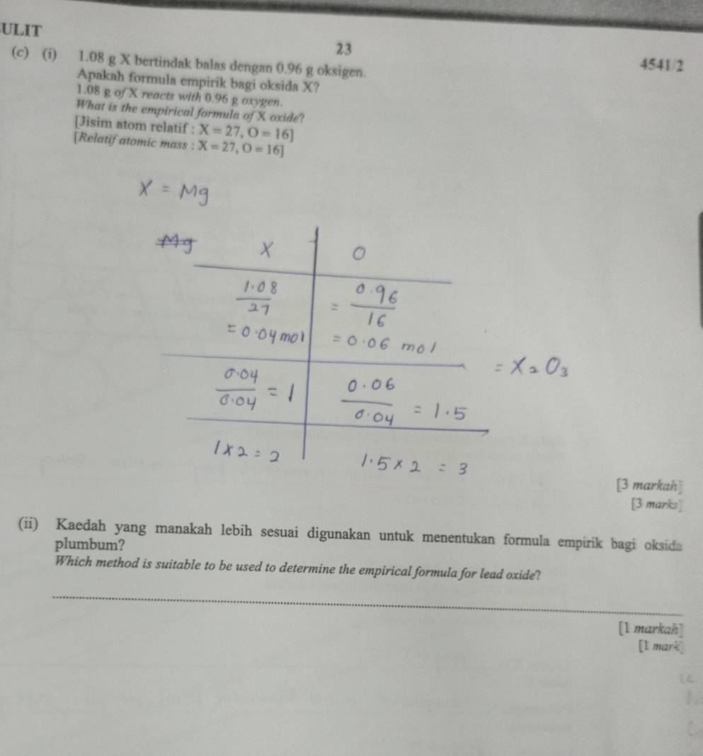 ULIT 
23 
(c) (i) 1.08 g X bertindak balas dengan 0.96 g oksigen. 4541/2
Apakah formula empirik bagi oksida X?
1.08 g of X reacts with 0.96 g oxygen. 
What is the empirical formula of X oxide? 
[Jisim atom relatif : X=27, O=16]
[Relatif atomic mass : X=27, O=16]
[3 markah] 
[3 marks] 
(ii) Kaedah yang manakah lebih sesuai digunakan untuk menentukan formula empirik bagi oksida 
plumbum? 
Which method is suitable to be used to determine the empirical formula for lead oxide? 
_ 
[1 markah] 
[l mark