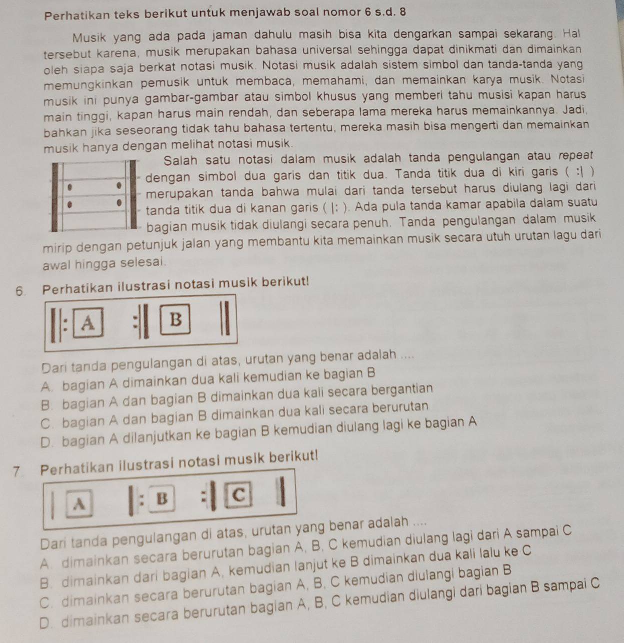 Perhatikan teks berikut untuk menjawab soal nomor 6 s.d. 8
Musik yang ada pada jaman dahulu masih bisa kita dengarkan sampai sekarang. Hal
tersebut karena, musik merupakan bahasa universal sehingga dapat dinikmati dan dimainkan
oleh siapa saja berkat notasi musik. Notasi musik adalah sistem simbol dan tanda-tanda yang
memungkinkan pemusik untuk membaca, memahami, dan memainkan karya musik. Notasi
musik ini punya gambar-gambar atau simbol khusus yang memberi tahu musisi kapan harus
main tinggi, kapan harus main rendah, dan seberapa lama mereka harus memainkannya. Jadi,
bahkan jika seseorang tidak tahu bahasa tertentu, mereka masih bisa mengerti dan memainkan
musik hanya dengan melihat notasi musik.
Salah satu notasi dalam musik adalah tanda pengulangan atau repeat
dengan simbol dua garis dan titik dua. Tanda titik dua di kiri garis ( :| )
merupakan tanda bahwa mulai dari tanda tersebut harus diulang lagi dari 
tanda titik dua di kanan garis ( |: ). Ada pula tanda kamar apabila dalam suatu
bagian musik tidak diulangi secara penuh. Tanda pengulangan dalam musik
mirip dengan petunjuk jalan yang membantu kita memainkan musik secara utuh urutan lagu dari
awal hingga selesai.
6. Perhatikan ilustrasi notasi musik berikut!
. A
B
Dari tanda pengulangan di atas, urutan yang benar adalah ....
A. bagian A dimainkan dua kali kemudian ke bagian B
B. bagian A dan bagian B dimainkan dua kali secara bergantian
C. bagian A dan bagian B dimainkan dua kali secara berurutan
D. bagian A dilanjutkan ke bagian B kemudian diulang lagi ke bagian A
7. Perhatikan ilustrasi notasi musik berikut!
A : B
c
Dari tanda pengulangan di atas, urutan yang benar adalah ....
A. dimainkan secara berurutan bagian A, B, C kemudian diulang lagi dari A sampai C
B. dimainkan dari bagian A, kemudian lanjut ke B dimainkan dua kali lalu ke C
C. dimainkan secara berurutan bagian A, B, C kemudian diulangi bagian B
D. dimainkan secara berurutan bagian A, B, C kemudian diulangi dari bagian B sampai C