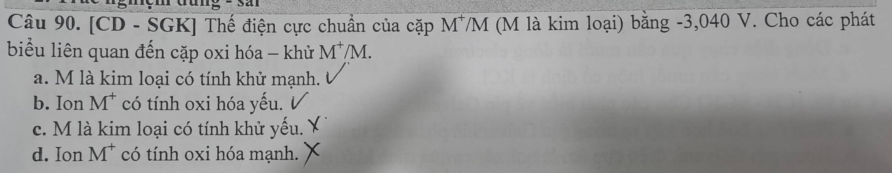 a
Câu 90. [CD - SGK] Thế điện cực chuẩn của cặp M^+ VM (M là kim loại) bằng -3,040 V. Cho các phát
biểu liên quan đến cặp oxi hóa - khử M^+/M.
a. M là kim loại có tính khử mạnh.
b. Ion M^+ có tính oxi hóa yếu.
c. M là kim loại có tính khử yếu.
d. Ion M^+ có tính oxi hóa mạnh.