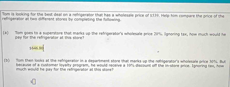 Tom is looking for the best deal on a refrigerator that has a wholesale price of $539. Help him compare the price of the
refrigerator at two different stores by completing the following.
(a) Tom goes to a superstore that marks up the refrigerator's wholesale price 20%. Ignoring tax, how much would he
pay for the refrigerator at this store?
$646.80
(b) Tom then looks at the refrigerator in a department store that marks up the refrigerator's wholesale price 30%. But
because of a customer loyalty program, he would receive a 10% discount off the in-store price. Ignoring tax, how
much would he pay for the refrigerator at this store?