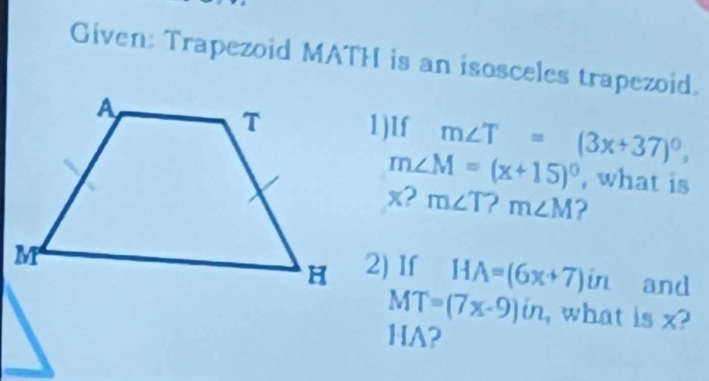 Given: Trapezoid MATH is an isosceles trapezoid. 
1)1f m∠ T=(3x+37)^circ ,
m∠ M=(x+15)^circ  , what is
x? m∠ T? m∠ M ? 
2) If
HA=(6x+7)in and
MT=(7x-9)in , what is x?
HA?