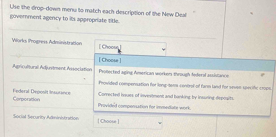 Use the drop-down menu to match each description of the New Deal
government agency to its appropriate title.
Works Progress Administration [ Choose
[ Choose ]
Agricultural Adjustment Association Protected aging American workers through federal assistance
Provided compensation for long-term control of farm land for seven specific crops.
Federal Deposit Insurance Corrected issues of investment and banking by insuring deposits.
Corporation
Provided compensation for immediate work.
Social Security Administration [ Choose ]