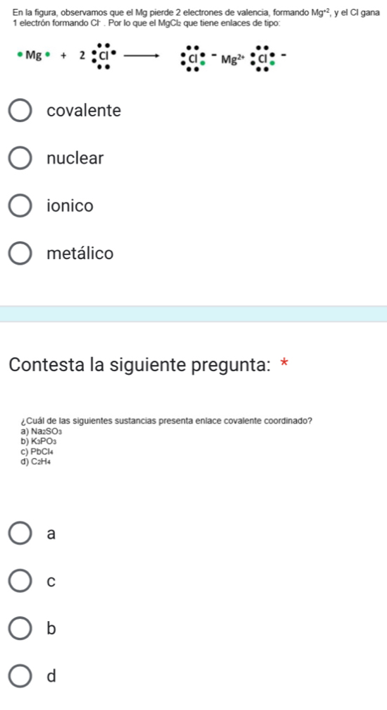 En la figura, observamos que el Mg pierde 2 electrones de valencia, formando Mg^(+2) , y el Cl gana
1 electrón formando Cl . Por lo que el MgCl₂ que tiene enlaces de tipo:
Mg· +2
Mg^(2+)
covalente
nuclear
ionico
metálico
Contesta la siguiente pregunta: *
¿Cuál de las siguientes sustancias presenta enlace covalente coordinado?
a) Na₂SO₃
b) K₃PO₃
c) PbCl4
d) C2H4
a
C
b
d