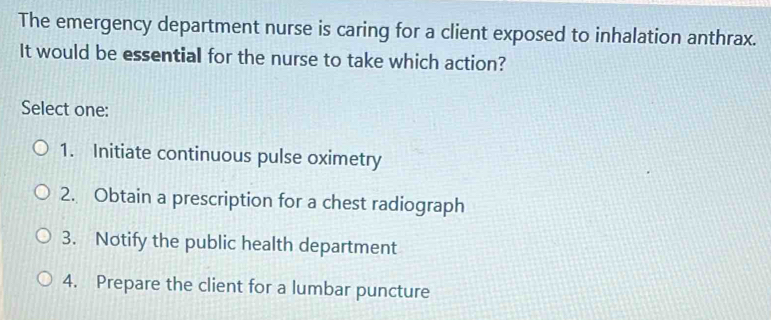 The emergency department nurse is caring for a client exposed to inhalation anthrax.
It would be essential for the nurse to take which action?
Select one:
1. Initiate continuous pulse oximetry
2. Obtain a prescription for a chest radiograph
3. Notify the public health department
4. Prepare the client for a lumbar puncture