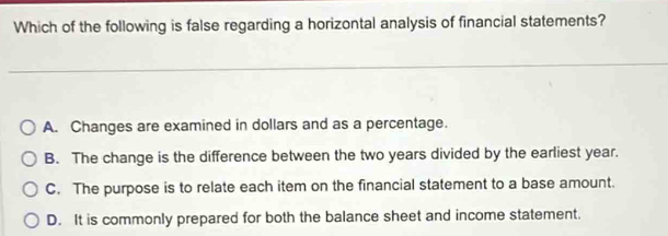 Which of the following is false regarding a horizontal analysis of financial statements?
A. Changes are examined in dollars and as a percentage.
B. The change is the difference between the two years divided by the earliest year.
C. The purpose is to relate each item on the financial statement to a base amount.
D. It is commonly prepared for both the balance sheet and income statement.