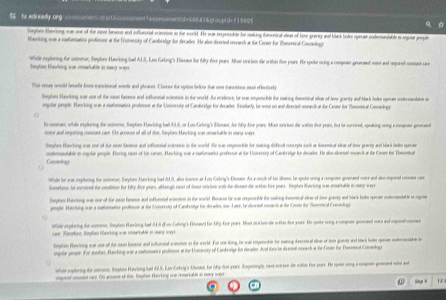  tx edready.org:asssssment/atontAscessment7assessmentid=68643&groupid=115905   
Stplum Ianciong war oor of the sost famous and influrinal scieurists to the world. He was emponnble for making theooetical idos of hone gneay and black boies operair soderstandalde to rejuler people
Mairking son a mathrmatics professor at the University of Cambriedge for decates. He also directed reseancl at the Cener for Theoretical Commologe
Wile rsploing the unmere, Septen Havking had ALS, Lou Gelong's Disease for folty-five yuars. Most stricen die witin five years. He spolur using a compotes-geenated voine and repired conant care
Sapte Haiking was remeriable tn many ways
Ths essy smeld besefr from macitional warts and phrases. Chouse the option below that uses manctions cose effentively
Saphn Hariong wae our of the most baess and inflornal scirnios in the world. As evideor, be sas eeponsible for making theoetical ides of howe guery and Mack hole opener undenandalle an
onplar people. Hanrking was a mathematica professor at the Uonverrity of Cambridge for decades. Sonilarly, he weur on and diversed resench at the Center for Theoretical Consologe
lo coomn, wtale rxploning the nomme, Suphm Hunvking hed ALS, or Lan Gebrig's Disser, for fry-five yues. Mase stirium die within for yeers, bot he survvend, speeking anng a rospotr gromtnd
onine aud repiring consiant care. Os arcoust of all of thie, Suephe Hanrkking ws remakable in many ways
Sphm Haking was one of the must fasions and inflortal timeis in the world. He was eeponable for making difficalt concepts sork as themnetical idns of hene gnanty and black heles spemmee
cntenndable tn cmplar people. During me of tie carser, Hanvlong was a mathermarics protesor at the Unvernary of Cambriedge for decades. He also disnel reenci at the Ceae for Tasretical
Condig
le be one reploring the unimror, Suphe Hanrking had ALS, alo konoo as Loy Gelrig's Drsater. As a noult of his does, he spoke uing a copoer geemed mior and al repared conse c
Samehenr he survined the contioon for fifty frot yoan, alheugh must of those strcin with the disnee die sotin fime yurs. Sophen Korking ws mneriable in mary way
Sephem Rorinng one oor of the sasel fanue and influmtal scimatio in the ld. Recause he sas coponable for making theoneical ides of hone gravity and bark bolm operase undermandable to repoien
pmple. Manribing tor a mathnnatios profester at the Unvernoity of Camobreipe for decades, sor Fater, he diereted cncarch at the Cet for Thmoni al Connolog
Selale explaring fer animenur, Suphn Harking had ALS (Lou Gebrig's Erinaur) for Mtyfive yoars. Mosi sicion die witan foe pors. He spoker soing a compoee gromend rase and apuned conme
care. Fumetore, Sorples Manriking urd reserkable in many or ay i
laghn therking we o of for md beasos and infurd mre in the world. For soe thing, he ws reponbe for making desnmind ane of hoe greay and bk hoin sper underentable i
aple gnle. For moer, Hevking wr a metmaics proteour at the tamay of Cankester for deades. And then he demial uneach a the Cnan her Thesonal Comdog
Colole zelering de anmoror Saphn Hancking het AF. Lan Getng's Ersaer, for fy-for pors Surpriningly, one cien die wihee fr par. He seke ung a cmpan graed wore w
panal cossen caur. Os guniss of ther Saplem Menrnng ond reriable in m snge
Sep 9