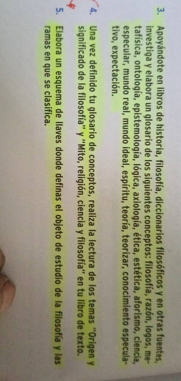 Apoyándote en libros de historia, filosofía, diccionarios filosóficos y en otras fuentes, 
investiga y elabora un glosario de los siguientes conceptos: filosofía, razón, logos, me- 
tafísica, ontología, epistemología, lógica, axiología, ética, estética, aforismo, ciencia, 
especular, mundo real, mundo ideal, espíritu, teoría, teorizar, conocimiento especula- 
tivo, expectación. 
4. Una vez definido tu glosario de conceptos, realiza la lectura de los temas “Origen y 
significado de la filosofía” y “Mito, religión, ciencia y filosofía” en tu libro de texto. 
5. Elabora un esquema de llaves donde definas el objeto de estudio de la filosofía y las 
ramas en que se clasifica.