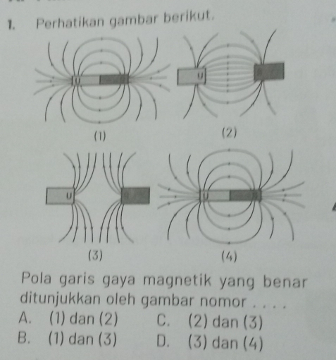 Perhatikan gambar berikut.
(1) (2)
(3) (4)
Pola garis gaya magnetik yang benar
ditunjukkan oleh gambar nomor . . . .
A. (1) dan (2) C. (2) dan (3)
B. (1) dan (3) D. (3) dan (4)