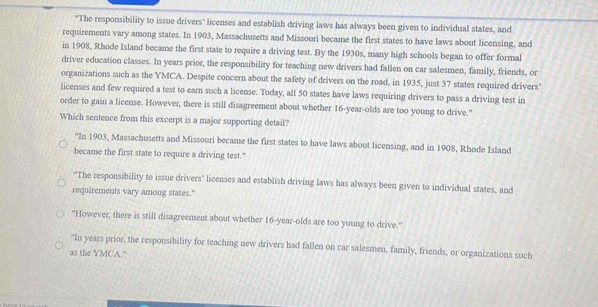 "The responsibility to issue drivers’ licenses and establish driving laws has always been given to individual states, and
requirements vary among states. In 1903, Massachusetts and Missouri became the first states to have laws about licensing, and
in 1908, Rhode Island became the first state to require a driving test. By the 1930s, many high schools began to offer formal
driver education classes. In years prior, the responsibility for teaching new drivers had fallen on car salesmen, family, friends, or
organizations such as the YMCA. Despite concern about the safety of drivers on the road, in 1935, just 37 states required drivers’
licenses and few required a test to earn such a license. Today, all 50 states have laws requiring drivers to pass a driving test in
order to gain a license. However, there is still disagreement about whether 16-year -olds are too young to drive."
Which sentence from this excerpt is a major supporting detail?
''In 1903, Massachusetts and Missouri became the first states to have laws about licensing, and in 1908, Rhode Island
became the first state to require a driving test."
'The responsibility to issue drivers’ licenses and establish driving laws has always been given to individual states, and
requirements vary among states."
''However, there is still disagreement about whether 16-year -olds are too young to drive.''
"In years prior, the responsibility for teaching new drivers had fallen on car salesmen, family, friends, or organizations such
as the YMCA."