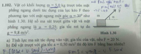 Vật có khối lượng m=5,0kg trượt trên mặt 
phẳng ngang dưới tác dụng của lực kéo F theo 
phương tạo với mặt ngang một góc alpha =30° như m α 
hình 1.30. Hệ số ma sát trượt giữa vật và mặt 
phẳng ngang là mu =0.25; gia tốc rơi tự do
g=9,8m/s^2. Hình 1.30
a) Tính lực ma sát tác dụng vào vật; gia tốc của vật, nều F=20N. 
b) Đề vật trượt với gia tốc a=0.50m/s^2 thì độ lớn F bằng bao nhiêu?