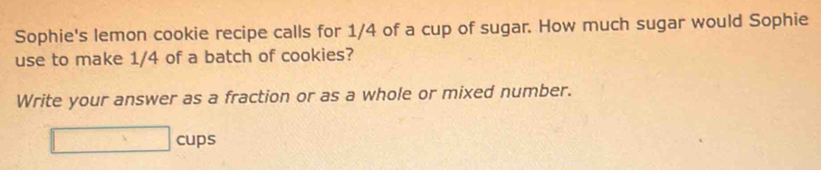 Sophie's lemon cookie recipe calls for 1/4 of a cup of sugar. How much sugar would Sophie 
use to make 1/4 of a batch of cookies? 
Write your answer as a fraction or as a whole or mixed number. 
□ cups