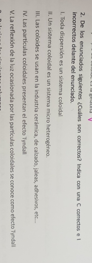 De los enunciados siguientes ¿Cuáles son correctos? Indica con una C correctos e l 
incorrectos delante del enunciado. 
I. Toda dispersión es un sistema coloidal 
II. Un sistema coloidal es un sistema micro heterogéneo. 
III. Las coloides se usan en la industria cerámica, de calzado, jaleas, adhesivos, etc... 
IV. Las partículas coloidales presentan el efecto Tyndall 
V. La reflexión de la luz ocasionada por las partículas coloidales se conoce como efecto Tyndall