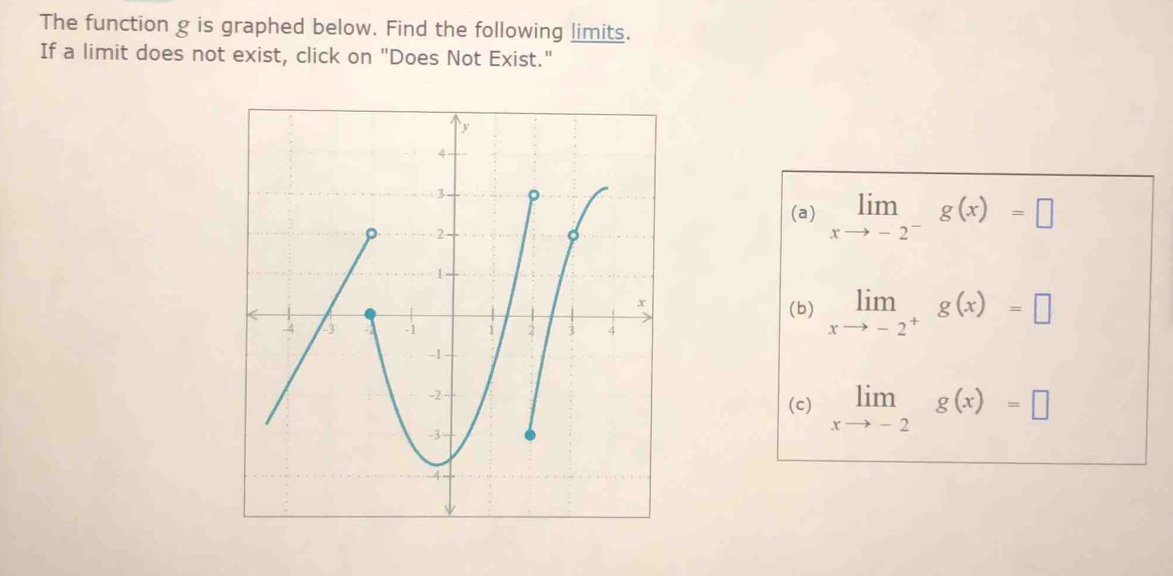 The function g is graphed below. Find the following limits.
If a limit does not exist, click on "Does Not Exist."
(a) limlimits _xto -2^-g(x)=□
(b) limlimits _xto -2^+g(x)=□
(c) limlimits _xto -2g(x)=□