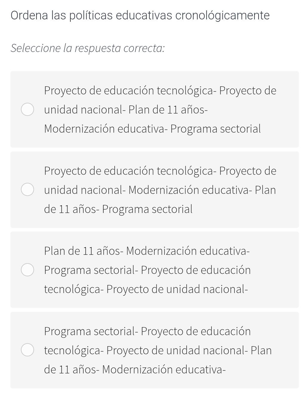 Ordena las políticas educativas cronológicamente
Seleccione la respuesta correcta:
Proyecto de educación tecnológica- Proyecto de
unidad nacional- Plan de 11 años-
Modernización educativa- Programa sectorial
Proyecto de educación tecnológica- Proyecto de
unidad nacional- Modernización educativa- Plan
de 11 años- Programa sectorial
Plan de 11 años- Modernización educativa-
Programa sectorial- Proyecto de educación
tecnológica- Proyecto de unidad nacional-
Programa sectorial- Proyecto de educación
tecnológica- Proyecto de unidad nacional- Plan
de 11 años- Modernización educativa-