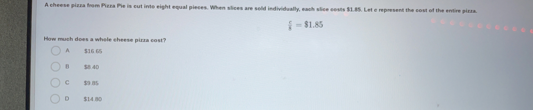 A cheese pizza from Pizza Pie is cut into eight equal pieces. When slices are sold individually, each slice costs $1.85. Let c represent the cost of the entire pizza.
 c/8 =$1.85
How much does a whole cheese pizza cost?
A $16.65
B $8.40
C $9.85
D $14.80