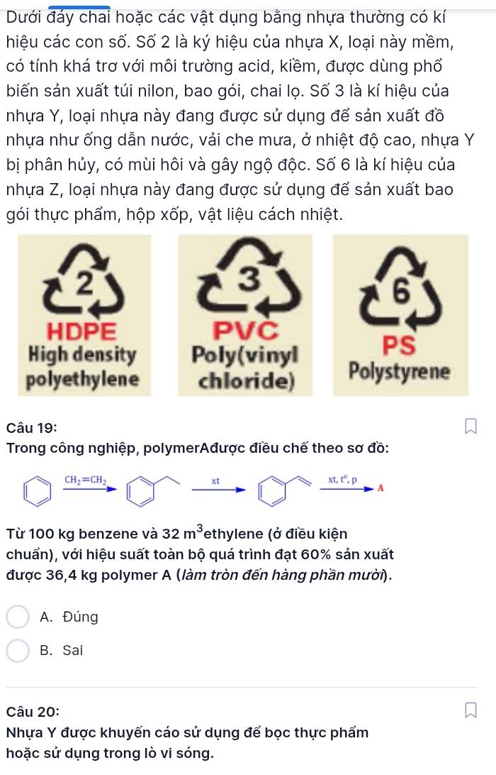 Dưới đáy chai hoặc các vật dụng bằng nhựa thường có kí
hiệu các con số. Số 2 là ký hiệu của nhựa X, loại này mềm,
có tính khá trơ với môi trường acid, kiềm, được dùng phổ
biến sản xuất túi nilon, bao gói, chai lọ. Số 3 là kí hiệu của
nhựa Y, loại nhựa này đang được sử dụng để sản xuất đồ
nhựa như ống dẫn nước, vải che mưa, ở nhiệt độ cao, nhựa Y
bị phân hủy, có mùi hôi và gây ngộ độc. Số 6 là kí hiệu của
nhựa Z, loại nhựa này đang được sử dụng để sản xuất bao
gói thực phẩm, hộp xốp, vật liệu cách nhiệt.
3
PVČ
Poly(vinyl
chloride) 
Câu 19:
Trong công nghiệp, polymerAđược điều chế theo sơ đồ:
CH_2=CH_2
xt
xt, t^0, p
A
Từ 100 kg benzene và 32m^3 Tethylene (ở điều kiện
chuẩn), với hiệu suất toàn bộ quá trình đạt 60% sản xuất
được 36, 4 kg polymer A (làm tròn đến hàng phần mười).
A. Đúng
B. Sai
Câu 20:
Nhựa Y được khuyến cáo sử dụng để bọc thực phẩm
hoặc sử dụng trong lò vi sóng.