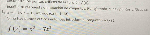 Encuentra los puntos críticos de la función f(z). 
Escribe tu respuesta en notación de conjuntos. Por ejemplo, si hay puntos críticos en
z=-1 y z=12 , introduzca  -1,12. 
Si no hay puntos críticos entonces introduce el conjunto vacío x
||
f(z)=z^3-7z^2